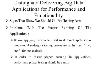 Testing and Delivering Big Data
Applications for Performance and
Functionality
 Signs That Show We Should Go For Testing Are:
 Problems With The Proper Running Of The
Applications:
Before applying data to be used in different applications
they should undergo a testing procedure to find out if they
are fit for the analysis.
 in order to assure proper, running the applications,
performing proper testing should be a must.
 