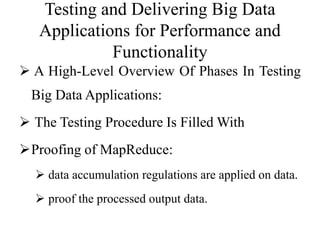 Testing and Delivering Big Data
Applications for Performance and
Functionality
 A High-Level Overview Of Phases In Testing
Big Data Applications:
 The Testing Procedure Is Filled With
Proofing of MapReduce:
 data accumulation regulations are applied on data.
 proof the processed output data.
 