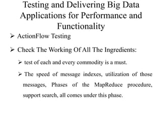 Testing and Delivering Big Data
Applications for Performance and
Functionality
 ActionFlow Testing
 Check The Working Of All The Ingredients:
 test of each and every commodity is a must.
 The speed of message indexes, utilization of those
messages, Phases of the MapReduce procedure,
support search, all comes under this phase.
 