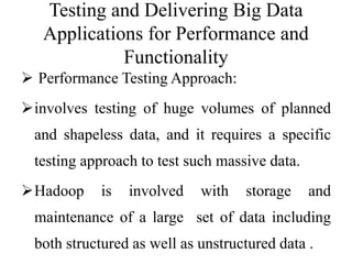 Testing and Delivering Big Data
Applications for Performance and
Functionality
 Performance Testing Approach:
involves testing of huge volumes of planned
and shapeless data, and it requires a specific
testing approach to test such massive data.
Hadoop is involved with storage and
maintenance of a large set of data including
both structured as well as unstructured data .
 