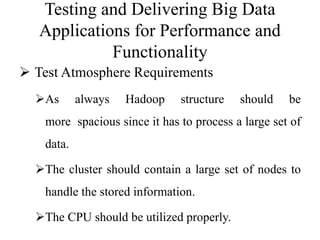 Testing and Delivering Big Data
Applications for Performance and
Functionality
 Test Atmosphere Requirements
As always Hadoop structure should be
more spacious since it has to process a large set of
data.
The cluster should contain a large set of nodes to
handle the stored information.
The CPU should be utilized properly.
 