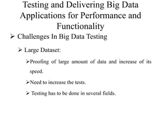 Testing and Delivering Big Data
Applications for Performance and
Functionality
 Challenges In Big Data Testing
 Large Dataset:
Proofing of large amount of data and increase of its
speed.
Need to increase the tests.
 Testing has to be done in several fields.
 
