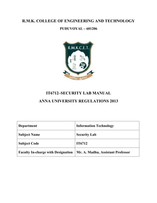 R.M.K. COLLEGE OF ENGINEERING AND TECHNOLOGY
PUDUVOYAL – 601206
IT6712–SECURITY LAB MANUAL
ANNA UNIVERSITY REGULATIONS 2013
Department Information Technology
Subject Name Security Lab
Subject Code IT6712
Faculty In-charge with Designation Mr. A. Madhu, Assistant Professor
 