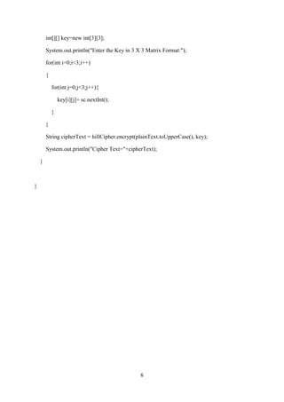 6
int[][] key=new int[3][3];
System.out.println("Enter the Key in 3 X 3 Matrix Format:");
for(int i=0;i<3;i++)
{
for(int j=0;j<3;j++){
key[i][j]= sc.nextInt();
}
}
String cipherText = hillCipher.encrypt(plainText.toUpperCase(), key);
System.out.println("Cipher Text="+cipherText);
}
}
 