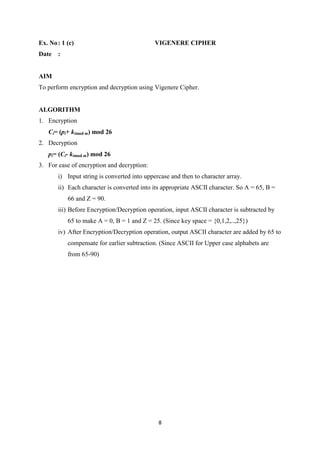 8
Ex. No: 1 (c) VIGENERE CIPHER
Date :
AIM
To perform encryption and decryption using Vigenere Cipher.
ALGORITHM
1. Encryption
Ci= (pi+ kimod m) mod 26
2. Decryption
pi= (Ci- kimod m) mod 26
3. For ease of encryption and decryption:
i) Input string is converted into uppercase and then to character array.
ii) Each character is converted into its appropriate ASCII character. So A = 65, B =
66 and Z = 90.
iii) Before Encryption/Decryption operation, input ASCII character is subtracted by
65 to make A = 0, B = 1 and Z = 25. (Since key space = {0,1,2,..,25})
iv) After Encryption/Decryption operation, output ASCII character are added by 65 to
compensate for earlier subtraction. (Since ASCII for Upper case alphabets are
from 65-90)
 
