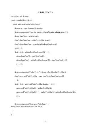13
/*RAIL FENCE */
import java.util.Scanner;
public class RailFenceDemo {
public static void main(String[] args) {
Scanner sc = new Scanner(System.in);
System.out.println("Enter the plaintext(Even Number of characters):");
String plainText = sc.nextLine();
char[] plainTextChar = plainText.toCharArray();
char[] cipherTextChar = new char[plainTextChar.length];
int i, j = 0;
for (i = 0; i < (cipherTextChar.length / 2); i++) {
cipherTextChar[i] = plainTextChar[j];
cipherTextChar[i + plainTextChar.length / 2] = plainTextChar[j + 1];
j = j + 2;
}
System.out.println("CipherText=" + String.valueOf(cipherTextChar));
char[] recoveredPlainTextChar = new char[cipherTextChar.length];
j = 0;
for (i = 0; i < recoveredPlainTextChar.length; i = i + 2) {
recoveredPlainTextChar[i] = cipherTextChar[j];
recoveredPlainTextChar[i + 1] = cipherTextChar[j + (plainTextChar.length / 2)];
j++;
}
System.out.println("Recovered Plain Text=" +
String.valueOf(recoveredPlainTextChar));
}
}
 