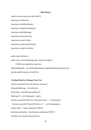 16
/*DES Demo*/
import com.sun.crypto.provider.SunJCE;
import java.util.Base64;
importjava.io.BufferedReader;
importjava.io.InputStreamReader;
importjava.math.BigInteger;
importjava.security.Security;
importjavax.crypto.Cipher;
importjavax.crypto.KeyGenerator;
importjavax.crypto.SecretKey;
public class DesDemo {
public static void main(String[] args) throws Exception{
// TODO code application logic here
BufferedReaderbr = new BufferedReader(new InputStreamReader(System.in));
Security.addProvider(new SunJCE());
//Getting PlainText Message From User
System.out.println("Enter the plaintext message");
String plainMessage = br.readLine();
byte[] input = plainMessage.getBytes();
BigInteger b = new BigInteger(1, input);
System.out.println("PlainText in the binary form: " + b.toString(2));
//System.out.println("Entered PlainText is: " + new String(input));
Cipher cipher = Cipher.getInstance("DES");
KeyGeneratorkeyGen = KeyGenerator.getInstance("DES");
SecretKey key=keyGen.generateKey();
 