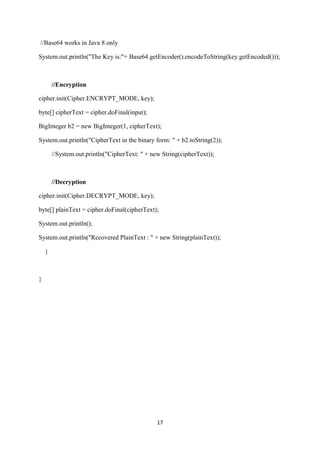 17
//Base64 works in Java 8 only
System.out.println("The Key is:"+ Base64.getEncoder().encodeToString(key.getEncoded()));
//Encryption
cipher.init(Cipher.ENCRYPT_MODE, key);
byte[] cipherText = cipher.doFinal(input);
BigInteger b2 = new BigInteger(1, cipherText);
System.out.println("CipherText in the binary form: " + b2.toString(2));
//System.out.println("CipherText: " + new String(cipherText));
//Decryption
cipher.init(Cipher.DECRYPT_MODE, key);
byte[] plainText = cipher.doFinal(cipherText);
System.out.println();
System.out.println("Recovered PlainText : " + new String(plainText));
}
}
 