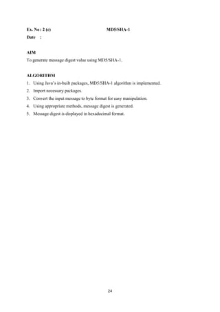 24
Ex. No: 2 (c) MD5/SHA-1
Date :
AIM
To generate message digest value using MD5/SHA-1.
ALGORITHM
1. Using Java’s in-built packages, MD5/SHA-1 algorithm is implemented.
2. Import necessary packages.
3. Convert the input message to byte format for easy manipulation.
4. Using appropriate methods, message digest is generated.
5. Message digest is displayed in hexadecimal format.
 