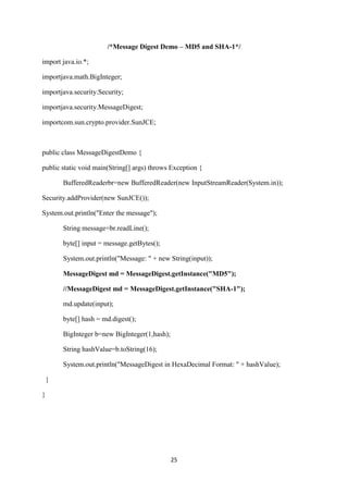25
/*Message Digest Demo – MD5 and SHA-1*/
import java.io.*;
importjava.math.BigInteger;
importjava.security.Security;
importjava.security.MessageDigest;
importcom.sun.crypto.provider.SunJCE;
public class MessageDigestDemo {
public static void main(String[] args) throws Exception {
BufferedReaderbr=new BufferedReader(new InputStreamReader(System.in));
Security.addProvider(new SunJCE());
System.out.println("Enter the message");
String message=br.readLine();
byte[] input = message.getBytes();
System.out.println("Message: " + new String(input));
MessageDigest md = MessageDigest.getInstance("MD5");
//MessageDigest md = MessageDigest.getInstance("SHA-1");
md.update(input);
byte[] hash = md.digest();
BigInteger b=new BigInteger(1,hash);
String hashValue=b.toString(16);
System.out.println("MessageDigest in HexaDecimal Format: " + hashValue);
}
}
 