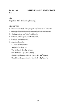 27
Ex. No: 2 (d) DIFFIE – HELLMAN KEY EXCHANGE
Date :
AIM
To perform Diffie-Hellman Key Exchange.
ALGORITHM
1. Use various methods of BigInteger to perform modular arithmetic.
2. Get the prime number and one of its primitive root from the user.
3. Get the private keys of User A and User B.
4. Calculate public keys of User A and User B.
5. Calculate shared secret key.
6. Algorithm Formulae
X
A - User A’s Private Key
X
B - User B’s Private Key
User A’s Public Key: YA= αX
A mod q
User B’s Public Key:YB= αX
Bmod q
Shared Secret Key calculated by User A: K = (YB)X
Amod q
Shared Secret Key calculated by User B: K = (YA)X
Bmod q
 
