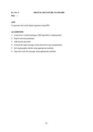 31
Ex. No: 3 DIGITAL SIGNATURE STANDARD
Date :
AIM
To generate and verify digital signature using DSS.
ALGORITHM
1. Using Java’s in-built packages, DSS algorithm is implemented.
2. Import necessary packages.
3. Add security provider.
4. Convert the input message to byte format for easy manipulation.
5. Get cryptographic details using appropriate methods.
6. Sign and verify the message using appropriate methods.
 