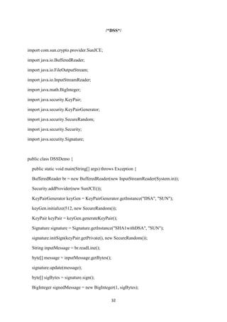 32
/*DSS*/
import com.sun.crypto.provider.SunJCE;
import java.io.BufferedReader;
import java.io.FileOutputStream;
import java.io.InputStreamReader;
import java.math.BigInteger;
import java.security.KeyPair;
import java.security.KeyPairGenerator;
import java.security.SecureRandom;
import java.security.Security;
import java.security.Signature;
public class DSSDemo {
public static void main(String[] args) throws Exception {
BufferedReader br = new BufferedReader(new InputStreamReader(System.in));
Security.addProvider(new SunJCE());
KeyPairGenerator keyGen = KeyPairGenerator.getInstance("DSA", "SUN");
keyGen.initialize(512, new SecureRandom());
KeyPair keyPair = keyGen.generateKeyPair();
Signature signature = Signature.getInstance("SHA1withDSA", "SUN");
signature.initSign(keyPair.getPrivate(), new SecureRandom());
String inputMessage = br.readLine();
byte[] message = inputMessage.getBytes();
signature.update(message);
byte[] sigBytes = signature.sign();
BigInteger signedMessage = new BigInteger(1, sigBytes);
 