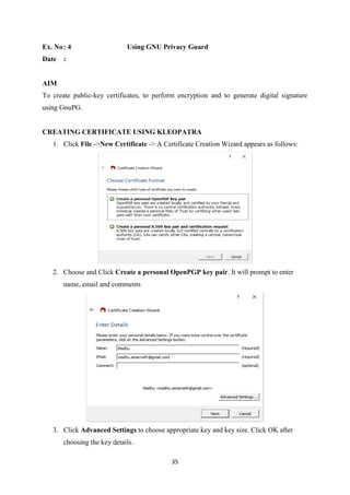 35
Ex. No: 4 Using GNU Privacy Guard
Date :
AIM
To create public-key certificates, to perform encryption and to generate digital signature
using GnuPG.
CREATING CERTIFICATE USING KLEOPATRA
1. Click File ->New Certificate -> A Certificate Creation Wizard appears as follows:
2. Choose and Click Create a personal OpenPGP key pair. It will prompt to enter
name, email and comments
3. Click Advanced Settings to choose appropriate key and key size. Click OK after
choosing the key details.
 