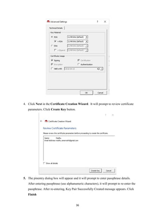 36
4. Click Next in the Certificate Creation Wizard. It will prompt to review certificate
parameters. Click Create Key button.
5. The pinentry dialog box will appear and it will prompt to enter passphrase details.
After entering passphrase (use alphanumeric characters), it will prompt to re-enter the
passphrase. After re-entering, Key Pair Successfully Created message appears. Click
Finish
 
