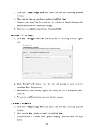 38
3. Click File ->Sign/Encrypt Files and choose the text file containing plaintext
message.
4. Make sure that Encrypt radio button is checked and Click Next.
5. Choose receiver Certificate file details and click Add button. Details of selected file
appears in the box below. Then click Encrypt.
6. Encryption succeeded message appears. Then click Finish.
DECRYPTING MESSAGE
1. Click File ->Decrypt/Verify Files and choose the file containing encrypted cipher
text
2. Click Decrypt/Verify button. Now the tool will prompt to enter receiver’s
passphrase. Enter the passphrase.
3. Decryption succeeded message appears after saving the file in appropriate folder.
Click OK.
4. Now see the text file containing recovered plaintext message.
SIGNING A MESSAGE
1. Click File ->Sign/Encrypt Files and choose the text file containing plaintext
message.
2. Make sure that Sign radio button is checked and Click Next.
3. Choose the mail id of sender under OpenPGP Signing Certificate. Then click Sign
button.
 