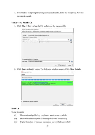 39
4. Now the tool will prompt to enter passphrase of sender. Enter the passphrase. Now the
message is signed.
VERIFYING MESSAGE
1. Click File -> Decrypt/Verify File and choose the signature file.
2. Click Decrypt/Verify button. The following window appears. Click Show Details.
RESULT
Using Kleopatra
(i) The creation of public key certificates was done successfully.
(ii) Encryption and decryption of message was done successfully.
(iii) Digital Signature of message was signed and verified successfully.
 