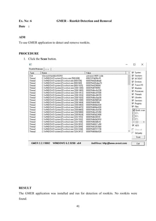 41
Ex. No: 6 GMER – Rootkit Detection and Removal
Date :
AIM
To use GMER application to detect and remove rootkits.
PROCEDURE
1. Click the Scan button.
RESULT
The GMER application was installed and run for detection of rootkits. No rootkits were
found.
 