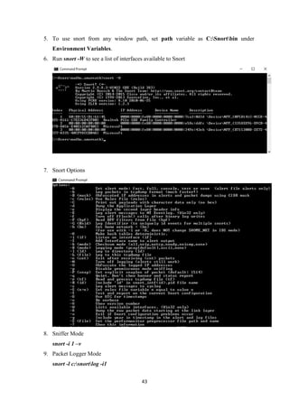 43
5. To use snort from any window path, set path variable as C:Snortbin under
Environment Variables.
6. Run snort -W to see a list of interfaces available to Snort
7. Snort Options
8. Sniffer Mode
snort -i 1 –v
9. Packet Logger Mode
snort -l c:snortlog -i1
 