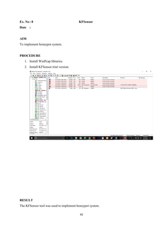 45
Ex. No: 8 KFSensor
Date :
AIM
To implement honeypot system.
PROCEDURE
1. Install WinPcap libraries.
2. Install KFSensor trial version.
RESULT
The KFSensor tool was used to implement honeypot system.
 
