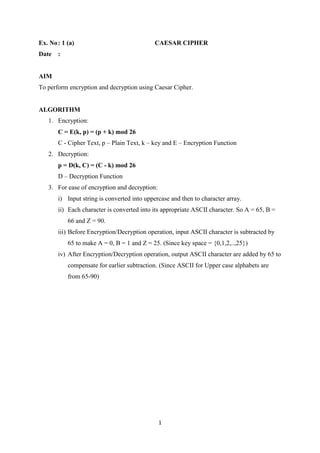 1
Ex. No: 1 (a) CAESAR CIPHER
Date :
AIM
To perform encryption and decryption using Caesar Cipher.
ALGORITHM
1. Encryption:
C = E(k, p) = (p + k) mod 26
C - Cipher Text, p – Plain Text, k – key and E – Encryption Function
2. Decryption:
p = D(k, C) = (C - k) mod 26
D – Decryption Function
3. For ease of encryption and decryption:
i) Input string is converted into uppercase and then to character array.
ii) Each character is converted into its appropriate ASCII character. So A = 65, B =
66 and Z = 90.
iii) Before Encryption/Decryption operation, input ASCII character is subtracted by
65 to make A = 0, B = 1 and Z = 25. (Since key space = {0,1,2,..,25})
iv) After Encryption/Decryption operation, output ASCII character are added by 65 to
compensate for earlier subtraction. (Since ASCII for Upper case alphabets are
from 65-90)
 