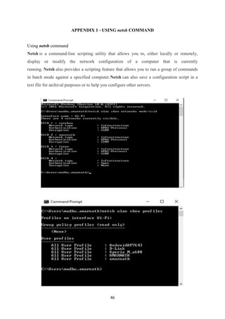 46
APPENDIX 1 - USING netsh COMMAND
Using netsh command
Netsh is a command-line scripting utility that allows you to, either locally or remotely,
display or modify the network configuration of a computer that is currently
running. Netsh also provides a scripting feature that allows you to run a group of commands
in batch mode against a specified computer.Netsh can also save a configuration script in a
text file for archival purposes or to help you configure other servers.
 