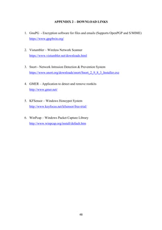48
APPENDIX 2 – DOWNLOAD LINKS
1. GnuPG - Encryption software for files and emails (Supports OpenPGP and S/MIME)
https://www.gpg4win.org/
2. Vistumbler – Wireless Network Scanner
https://www.vistumbler.net/downloads.html
3. Snort - Network Intrusion Detection & Prevention System
https://www.snort.org/downloads/snort/Snort_2_9_8_3_Installer.exe
4. GMER – Application to detect and remove rootkits
http://www.gmer.net/
5. KFSensor – Windows Honeypot System
http://www.keyfocus.net/kfsensor/free-trial/
6. WinPcap – Windows Packet Capture Library
http://www.winpcap.org/install/default.htm
 
