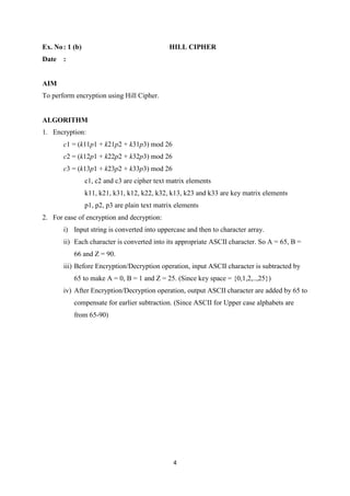 4
Ex. No: 1 (b) HILL CIPHER
Date :
AIM
To perform encryption using Hill Cipher.
ALGORITHM
1. Encryption:
c1 = (k11p1 + k21p2 + k31p3) mod 26
c2 = (k12p1 + k22p2 + k32p3) mod 26
c3 = (k13p1 + k23p2 + k33p3) mod 26
c1, c2 and c3 are cipher text matrix elements
k11, k21, k31, k12, k22, k32, k13, k23 and k33 are key matrix elements
p1, p2, p3 are plain text matrix elements
2. For ease of encryption and decryption:
i) Input string is converted into uppercase and then to character array.
ii) Each character is converted into its appropriate ASCII character. So A = 65, B =
66 and Z = 90.
iii) Before Encryption/Decryption operation, input ASCII character is subtracted by
65 to make A = 0, B = 1 and Z = 25. (Since key space = {0,1,2,..,25})
iv) After Encryption/Decryption operation, output ASCII character are added by 65 to
compensate for earlier subtraction. (Since ASCII for Upper case alphabets are
from 65-90)
 