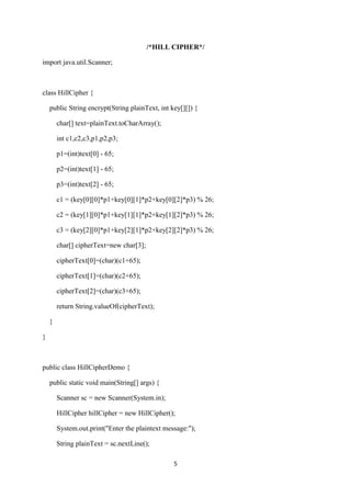 5
/*HILL CIPHER*/
import java.util.Scanner;
class HillCipher {
public String encrypt(String plainText, int key[][]) {
char[] text=plainText.toCharArray();
int c1,c2,c3,p1,p2,p3;
p1=(int)text[0] - 65;
p2=(int)text[1] - 65;
p3=(int)text[2] - 65;
c1 = (key[0][0]*p1+key[0][1]*p2+key[0][2]*p3) % 26;
c2 = (key[1][0]*p1+key[1][1]*p2+key[1][2]*p3) % 26;
c3 = (key[2][0]*p1+key[2][1]*p2+key[2][2]*p3) % 26;
char[] cipherText=new char[3];
cipherText[0]=(char)(c1+65);
cipherText[1]=(char)(c2+65);
cipherText[2]=(char)(c3+65);
return String.valueOf(cipherText);
}
}
public class HillCipherDemo {
public static void main(String[] args) {
Scanner sc = new Scanner(System.in);
HillCipher hillCipher = new HillCipher();
System.out.print("Enter the plaintext message:");
String plainText = sc.nextLine();
 
