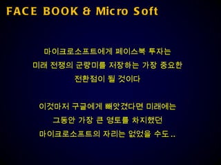 FACE BOOK & Micro Soft 마이크로소프트에게 페이스북 투자는 미래 전쟁의 군량미를 저장하는 가장 중요한 전환점이 될 것이다 이것마저 구글에게 빼앗겼다면 미래에는 그동안 가장 큰 영토를 차지했던 마이크로소프트의 자리는 없었을 수도 .. 