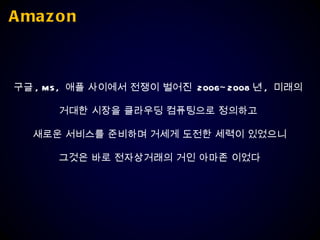Amazon 구글 , MS,  애플 사이에서 전쟁이 벌어진  2006~2008 년 ,  미래의  거대한 시장을 클라우딩 컴퓨팅으로 정의하고  새로운 서비스를 준비하며 거세게 도전한 세력이 있었으니 그것은 바로 전자상거래의 거인 아마존 이었다 