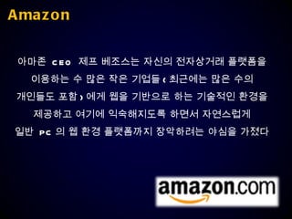 Amazon 아마존  CEO  제프 베조스는 자신의 전자상거래 플랫폼을  이용하는 수 많은 작은 기업들 ( 최근에는 많은 수의  개인들도 포함 ) 에게 웹을 기반으로 하는 기술적인 환경을  제공하고 여기에 익숙해지도록 하면서 자연스럽게  일반  PC 의 웹 환경 플랫폼까지 장악하려는 야심을 가졌다  