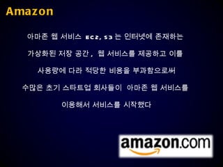 Amazon 아마존 웹 서비스  EC2, S3 는 인터넷에 존재하는  가상화된 저장 공간 ,  웹 서비스를 제공하고 이를  사용량에 다라 적당한 비용을 부과함으로써 수많은 초기 스타트업 회사들이  아마존 웹 서비스를  이용해서 서비스를 시작했다 