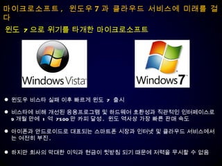 마이크로소프트 ,  윈도우 7 과 클라우드 서비스에 미래를 걸다 윈도우 비스타 실패 이후 빠르게 윈도  7  출시  비스타에 비해 개선된 응용프로그램 및 하드웨어 호환성과 직관적인 인터페이스로  9 개월 만에  1 억  7500 만 카피 달성 .  윈도 역사상 가장 빠른 판매 속도 아이폰과 안드로이드로 대표되는 스마트폰 시장과 인터넷 및 클라우드 서비스에서는 여전히 부진 .  하지만 회사의 막대한 이익과 현금이 뒷받침 되기 때문에 저력을 무시할 수 없음 윈도  7 으로 위기를 타개한 마이크로소프트 
