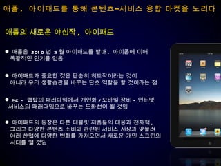 애플 ,  아이패드를 통해 콘텐츠–서비스 융합 마켓을 노리다 애플은  2010 년  3 월 아이패드를 발매 .  아이폰에 이어 폭팔적인 인기를 얻음 애플의 새로운 야심작 ,  아이패드 아이패드가 중요한 것은 단순히 히트작이라는 것이 아니라 우리 생활습관을 바꾸는 단초 역할을 할 것이라는 점 PC –  랩탑의 패러다임에서 개인화 / 모바일 장비 – 인터넷 서비스의 패러다임으로 바꾸는 도화선이 될 것임 아이패드의 등장은 다른 테블릿 제품들의 대응과 전자책 , 그리고 다양한 콘텐츠 소비와 관련된 서비스 시장과 맞물려 여러 산업에 다양한 변화를 가져오면서 새로운 개인 스크린의 시대를 열 것임 