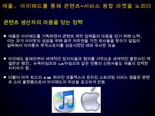 애플 ,  아이패드를 통해 콘텐츠–서비스 융합 마켓을 노리다 애플은 아이패드를 기획하면서 콘텐츠 제작 업체들의 마음을 얻기 위해 노력 . 이는 과거 아이팟의 성공을 위해 음악 저작권을 가진 회사들을 찾아가 일일이  설득해서 아이튠즈 뮤직스토어를 성공시켰던 때와 유사한 모습 콘텐츠 생산자의 마음을 얻는 정책 아이패드 발매전부터 세계적인 잡지사들과 협의를 시작으로 세계적인 출판사인 맥밀란과 펭귄 ,  뉴욕타임즈와  LA 타임즈와 같은 전통의 신문사들도 애플의 강력한 지지자가 됨 .  더불어 미국 최고의  DVD 회사인 넷플렉스의 온라인 스트리밍 서비스 앱들은 콘텐츠 소비 플렛폼으로서 아이패드의 위상을 공고하게 만듬 
