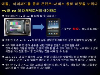 애플 ,  아이패드를 통해 콘텐츠–서비스 융합 마켓을 노리다 아이패드가  TV 와  PC 를 대체 할 수 있을까 ? TV 와  PC 의 대체제로서의 아이패드 하지만 기존  PC 나  TV 가 하던 일부 경험은 아이패드와 같은 테블릿이 담당할 것 “ 결론은  NO .  용도가 다르다” 아이패드 유료 앱 판매 순위를 보면 업무용 앱들이 최상위권을 유지 .  집에서 혹은 이동을 하면서 간단히 업무를 볼 수 있게 되었고 이는 노트북이나 넷북  시장을 어느정도 잠식 할 것이라는 것을 예측 할 수 있음 ABC, CBS  와 같은 방송사 , DVD  렌탈 서비스사인 넷플릭스 등이 보여준 환상적인 앱들이 기존  TV 의 일방향 방송이 아닌 사용자 위주의 쌍방향 방송이 가능해짐 하지만  TV 가 가지고 있는 고유의 장점은 사라지지 않음 .  테블릿은 여러 사람들이 모여서 볼 수 있는 스크린은 아니기 때문 . 