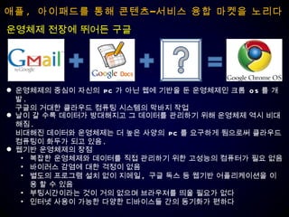 애플 ,  아이패드를 통해 콘텐츠–서비스 융합 마켓을 노리다 운영체제 전장에 뛰어든 구글 운영체제의 중심이 자신의  PC 가 아닌 웹에 기반을 둔 운영체제인 크롬  OS 를 개발 . 구글의 거대한 클라우드 컴퓨팅 시스템의 막바지 작업 날이 갈 수록 데이터가 방대해지고 그 데이터를 관리하기 위해 운영체제 역시 비대해짐 .  비대해진 데이터와 운영체제는 더 높은 사양의  PC 를 요구하게 됨으로써 클라우드  컴퓨팅이 화두가 되고 있음 . 웹기반 운영체제의 장점 복잡한 운영체제와 데이터를 직접 관리하기 위한 고성능의 컴퓨터가 필요 없음 바이러스 감염에 대한 걱정이 없음 별도의 프로그램 설치 없이 지메일 ,  구글 독스 등 웹기반 어플리케이션을 이용 할 수 있음 부팅시간이라는 것이 거의 없으며 브라우져를 띄울 필요가 없다 인터넷 사용이 가능한 다양한 디바이스들 간의 동기화가 편하다 