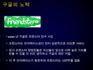 구글의 노력 2003 년 구글은 프렌스터 인수 시도 프렌스터는 마이페이스보다 먼저 성공작으로 떠오른 서비스 당시 프렌스터 경영진들은 자신들이 앞으로 더욱 높은 가치를 만들 수 있을 것 이라 생각하고 구글의 제안 거절 이 후 마이페이스가 등장하며 프렌스터는 내리막을 걸음 
