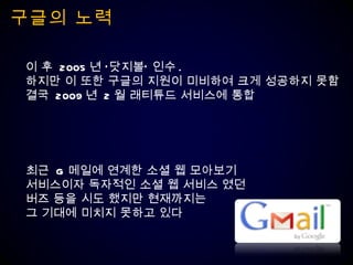 구글의 노력 이 후  2005 년 ‘닷지볼’ 인수 . 하지만 이 또한 구글의 지원이 미비하여 크게 성공하지 못함 결국  2009 년  2 월 래티튜드 서비스에 통합 최근  G 메일에 연계한 소셜 웹 모아보기  서비스이자 독자적인 소셜 웹 서비스 였던  버즈 등을 시도 했지만 현재까지는  그 기대에 미치지 못하고 있다 