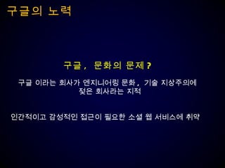 구글의 노력 구글 ,  문화의 문제 ? 구글 이라는 회사가 엔지니어링 문화 ,  기술 지상주의에  젖은 회사라는 지적 인간적이고 감성적인 접근이 필요한 소셜 웹 서비스에 취약  