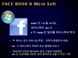 FACE BOOK & Micro Soft 2007 년  10 월  24 일 . 페이스북과  MS 는  2 억  4000 만 달러를 페이스북에 투자 두 회사는 광고 파트너십 확장 ,  전략적 동맹관계 체결 MS  가 페이스북의 독점적 광고 플랫폼 파트너 온라인과 인터넷 분야에서 항상 구글에 뒤쳐졌던 MS 는 소셜 웹을 새로운 성장 동력으로 삼을 수 있는 기회 