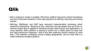  Qlik is looking to create a scalable, API-driven platform that gives content developers
and line-of-business analysts a more rapid approach to defining, executing and saving
queries.
 QlikView, QlikSense, and QAP have improved implementation processes which
streamline onboarding. Because of this, customers can get greater use out of the in-
memory engine that is capable of handling complex data sources and applications. In
many respects, Qlik’s platform is starting to evolve into a viable option for data mart
and data warehouse integration. Add to this their extensive partner network of more
than 1,700 software companies across multiple geographies, and it’s clear Qlik is a
viable enterprise analytics platform.
 