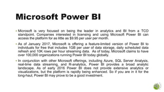 Microsoft is very focused on being the leader in analytics and BI from a TCO
standpoint. Companies interested in licensing and using Microsoft Power BI can
access the platform for as little as $9.95 per user per month.
 As of January 2017, Microsoft is offering a feature-limited version of Power BI to
individuals for free that includes 1GB per user of data storage, daily scheduled data
refresh and 10K rows per hour streaming data. As of today, Microsoft claims to have
over 100,000 organizations running Power BI today globally.
 In conjunction with other Microsoft offerings, including Azure, SQL Server Analysis,
real-time data streaming, and R-analytics, Power BI provides a broad analytic
landscape. As of early 2016 Power BI does not provide extensive analytics or
visualizations, but the platform is rapidly being enhanced. So if you are in it for the
long-haul, Power BI may prove to be a good investment.
 