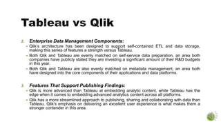 2. Enterprise Data Management Components:
 Qlik’s architecture has been designed to support self-contained ETL and data storage,
making this series of features a strength versus Tableau.
 Both Qlik and Tableau are evenly matched on self-service data preparation, an area both
companies have publicly stated they are investing a significant amount of their R&D budgets
in this year.
 Both Qlik and Tableau are also evenly matched on metadata management, an area both
have designed into the core components of their applications and data platforms.
3. Features That Support Publishing Findings:
 Qlik is more advanced than Tableau at embedding analytic content, while Tableau has the
edge when it comes to embedding advanced analytics content across all platforms.
 Qlik has a more streamlined approach to publishing, sharing and collaborating with data than
Tableau. Qlik’s emphasis on delivering an excellent user experience is what makes them a
stronger contender in this area.
 