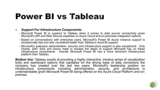 4. Support For Infrastructure Components:
 Microsoft Power BI is superior to Tableau when it comes to data source connectivity given
Microsoft’s API and Web Service expertise on Azure Cloud and on-premises integration options.
 Based on conversations with enterprise users, Microsoft’s Power BI Azure instance support is
exceptionally fast and also considered better than Tableau’s cloud BI support.
 Microsoft’s extensive administration, security and infrastructure support is also exceptional. Only
Oracle, SAP, SAS and Domo meet or exceed the depth of support Microsoft has on these
infrastructure components. Overall, Microsoft Power BI has a more dominant infrastructure
platform than Tableau.
Bottom line: Tableau excels at providing a highly interactive, intuitive series of visualization
tools and dashboard options that capitalize on the strong base of data connectors the
company has created over the last two years. Microsoft’s leadership position on
infrastructure components including administration, security, and architecture is
understandable given Microsoft Power BI being offered on the Azure Cloud Platform and on-
premise.
 