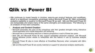  Qlik continues to invest heavily in intuitive, easy-to-use product features and workflows,
which is a significant competitive advantage versus Microsoft Power BI. Qlik’s embedded
analytics capability is superior to Microsoft Power BI as well. Qlik and Microsoft Power BI
are comparable and share many of the same strengths and weaknesses. The following is
an analysis of how each compares:
1. Analysis and Content Creation:
 Microsoft dominates this area of the comparison with their greatest strengths being interactive
visual exploration and mobile exploration and authoring.
 Microsoft has a commanding lead from a feature perspective in each of these two years.
 Both Qlik and Microsoft Power BI also support embedded advanced analytics, with Microsoft
having delivered proven results to enterprises with this feature in use by business analysts
globally.
 Microsoft Power BI also is more effective at SmartData Recovery when compared with Qlik’s
products.
 Qlik and Microsoft Power BI are evenly matched on support for advanced analytics dashboards.
 