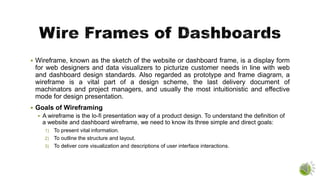  Wireframe, known as the sketch of the website or dashboard frame, is a display form
for web designers and data visualizers to picturize customer needs in line with web
and dashboard design standards. Also regarded as prototype and frame diagram, a
wireframe is a vital part of a design scheme, the last delivery document of
machinators and project managers, and usually the most intuitionistic and effective
mode for design presentation.
 Goals of Wireframing
 A wireframe is the lo-fi presentation way of a product design. To understand the definition of
a website and dashboard wireframe, we need to know its three simple and direct goals:
1) To present vital information.
2) To outline the structure and layout.
3) To deliver core visualization and descriptions of user interface interactions.
 