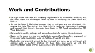  We approached the Sales and Marketing department of an Automobile dealership and
discussed about the challenges faced by them in analyzing the Sales Data and
History.
 As per the Sales & Marketing Manager, they do not have any specialization tool to
analyze the data. They extract the data from the dealership management software
and manually feed them in the order they desire on MS Excel spreadsheet or MS
Word document.
 Same data is used by sales as well as purchase team for making future decisions.
 Based on the inputs provided and available to us we offered to perform a research on
three major data visualization tools i.e. Tableau, Power BI and Qlik.
 Dealership management agreed to the proposal and gave us an extracted and
cleaned data to perform analysis on three tools and come up with the
recommendation based on their business rules and core competencies.
 
