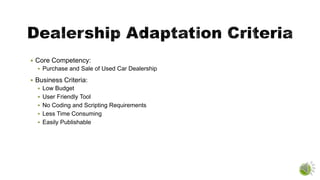  Core Competency:
 Purchase and Sale of Used Car Dealership
 Business Criteria:
 Low Budget
 User Friendly Tool
 No Coding and Scripting Requirements
 Less Time Consuming
 Easily Publishable
 